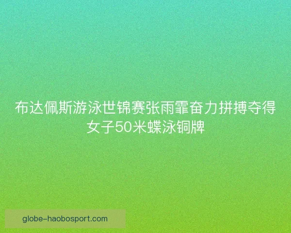 布达佩斯游泳世锦赛张雨霏奋力拼搏夺得女子50米蝶泳铜牌