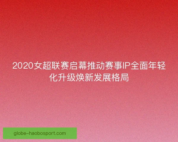 2020女超联赛启幕推动赛事IP全面年轻化升级焕新发展格局