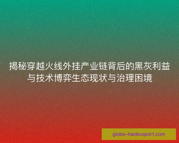 揭秘穿越火线外挂产业链背后的黑灰利益与技术博弈生态现状与治理困境